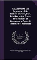 Answer to the Argument of Sir Francis Burdett, Bart. Relative to the Power of the House of Commons to Commit Persons not Members