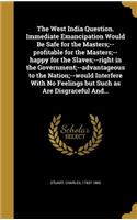 The West India Question. Immediate Emancipation Would Be Safe for the Masters;--Profitable for the Masters;--Happy for the Slaves;--Right in the Government;--Advantageous to the Nation;--Would Interfere with No Feelings But Such as Are Disgraceful