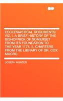 Ecclesiastical Documents: Viz. I. a Brief History of the Bishoprick of Somerset from Its Foundation to the Year 1174. II. Charters from the Library of Dr. Cox Macro: Viz. I. a Brief History of the Bishoprick of Somerset from Its Foundation to the Year 1174. II. Charters from the Library of Dr. Cox Macro