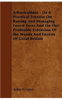 Arboriculture - Or A Practical Treatise On Raising And Managing Forest Trees And On The Profitable Extension Of the Woods And Forests Of Great Britain