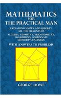 Mathematics for the Practical Man: Explaining Simply and Quickly All the Elements of Algebra, Geometry, Trigonometry, Logarithms, Coordinate Geometry, Calculus with Answers to Problem