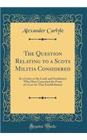 The Question Relating to a Scots Militia Considered: In a Letter to the Lords and Gentlemen Who Have Concerted the Form of a Law for That Establishment (Classic Reprint)