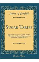 Sugar Tariff: Speech of Hon. James a Garfield, of Ohio, Delivered in the House of Representatives, Wednesday, February 26, 1879 (Classic Reprint)