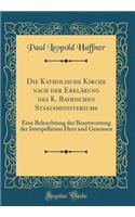 Die Katholische Kirche Nach Der ErklÃ¤rung Des K. Bayrischen Staatsministeriums: Eine Beleuchtung Der Beantwortung Der Interpellation Herz Und Genossen (Classic Reprint)