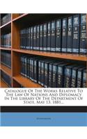 Catalogue Of The Works Relative To The Law Of Nations And Diplomacy In The Library Of The Department Of State, May 13, 1881...