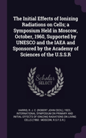 Initial Effects of Ionizing Radiations on Cells; a Symposium Held in Moscow, October, 1960, Supported by UNESCO and the IAEA and Sponsored by the Academy of Sciences of the U.S.S.R