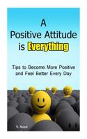 A Positive Attitude Is Everything: Tips to Becoming More Positive and Feeling Better Every Day (Changing Your Attitude, Find Your Purpose, Life-Changi