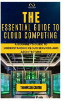 The Essential Guide to Cloud Computing: A Beginner's Guide to Understanding Cloud Services and Architecture