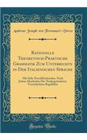 Rationelle Theoretisch-Praktische Grammatik Zum Unterrichte in Der Italienischen Sprache: Mit Sehr Zweckfï¿½rdernden, Nach Jedem Abschnitte Der Neubegrï¿½ndeten, Vereinfachten Regellehre (Classic Reprint)
