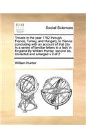 Travels in the year 1792 through France, Turkey, and Hungary, to Vienna: concluding with an account of that city In a series of familiar letters to a lady in England By William Hunter, second ed, corrected and enlarged v 