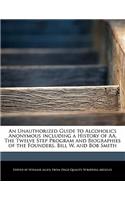 An Unauthorized Guide to Alcoholics Anonymous Including a History of AA, the Twelve Step Program and Biographies of the Founders, Bill W. and Bob Smith
