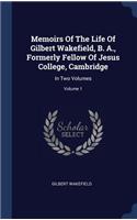 Memoirs Of The Life Of Gilbert Wakefield, B. A., Formerly Fellow Of Jesus College, Cambridge: In Two Volumes; Volume 1