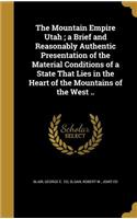 Mountain Empire Utah; a Brief and Reasonably Authentic Presentation of the Material Conditions of a State That Lies in the Heart of the Mountains of the West ..