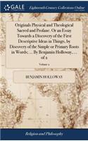 Originals Physical and Theological Sacred and Profane. or an Essay Towards a Discovery of the First Descriptive Ideas in Things, by Discovery of the Simple or Primary Roots in Words; ... by Benjamin Holloway, ... of 2; Volume 2