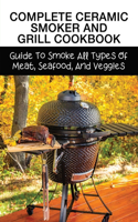 Complete Ceramic Smoker And Grill Cookbook: Guide To Smoke All Types Of Meat, Seafood, And Veggies: Meat Smoking Guide