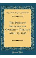 Wpa Projects Selected for Operation Through April 15, 1936 (Classic Reprint)
