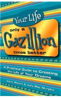 Your Life Only a Gazillion Times Better: A Practical Guide to Creating the Life of Your Dreams