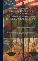 Código De Aduanas De La República De Chile, Que Comprende La Ordenanza Promulgada En 26 De Diciembre De 1872: El Reglamento Dictado Por El Supremo Gobierno En 6 De Agosto De 1875 Y Varias Otras Disposiciones Complementarias
