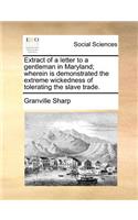 Extract of a Letter to a Gentleman in Maryland; Wherein Is Demonstrated the Extreme Wickedness of Tolerating the Slave Trade.