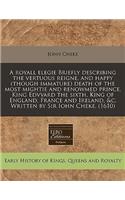 A Royall Elegie Briefly Describing the Vertuous Reigne, and Happy (Though Immature) Death of the Most Mightie and Renowmed Prince, King Edvvard the Sixth, King of England, France and Ireland, &c. Written by Sir Iohn Cheke. (1610)