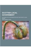 Scottish Local Government; Lectures on the Organisation and Functions of Local Bodies