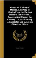 Gregory's History of Mexico. A History of Mexico From the Earliest Times to the Present ... Geographical View of the Country ... State of Society ... Anecdotes and Incidents of Mexican Life, &c