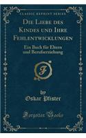 Die Liebe Des Kindes Und Ihre Fehlentwicklungen: Ein Buch FÃ¼r Eltern Und Berufserziehung (Classic Reprint)