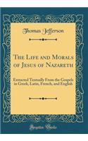 The Life and Morals of Jesus of Nazareth: Extracted Textually from the Gospels in Greek, Latin, French, and English (Classic Reprint)