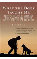 What the Dogs Taught Me: Observations and Suggestions That Will Make You a Better Hunter, Shooter, and Dog Owner