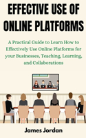 Effective Use of Online Platforms: A Practical Guide to Learning How to Effectively Use Online Platforms for your Businesses, Teaching, Learning, and Collaborations