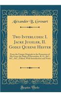 Two Interludes: I. Jacke Jugeler, II. Godly Queene Hester: From the Unique Originals in the Possession of His Grace the Duke of Devonshire, K. G., &C., &C., &C.; Edited, With Introduction and Notes (Classic Reprint)