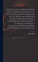 Observations on British Wool, and the Manufacturing of It in This Kingdom. With Remarks on the Wool, and Woollen Manufactories of France, Flanders and Holland, & C. ... To Which is Annex'd, a Playcart or Proclamation, for Preserving the Woollen...