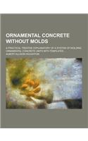 Ornamental Concrete Without Molds; A Practical Treatise Explanatory of a System of Molding Ornamental Concrete Units with Templates ...
