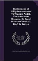 The Memoirs of Philip de Commines. to Which Is Added, the Scandalous Chronicle, Or, Secret History of Louis XI. by J. de Troyes