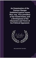 Examination of the Various Charges Exhibited Against Aaron Burr, esq., Vice-president of the United States; and a Development of the Characters and Views of his Political Opponents