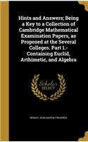 Hints and Answers; Being a Key to a Collection of Cambridge Mathematical Examination Papers, as Proposed at the Several Colleges. Part 1.- Containing Euclid, Arthimetic, and Algebra