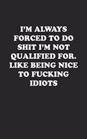 I'm Always Forced to Do Shit I'm Not Qualified For. Like Being Nice to Fucking Idiots: Funny Notebook For Coworkers for the Office - Blank Lined Journal Mens Gag Gifts For Women