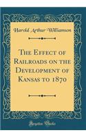 The Effect of Railroads on the Development of Kansas to 1870 (Classic Reprint)