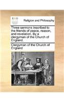 Three Sermons Inscribed to the Friends of Peace, Reason, and Revelation. by a Clergyman of the Church of England.