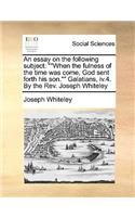 An Essay on the Following Subject: When the Fulness of the Time Was Come, God Sent Forth His Son. Galatians, IV.4. by the REV. Joseph Whiteley