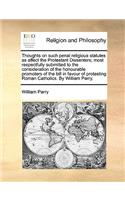 Thoughts on such penal religious statutes as affect the Protestant Dissenters; most respectfully submitted to the consideration of the honourable promoters of the bill in favour of protesting Roman Catholics. By William Parry.