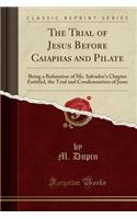 The Trial of Jesus Before Caiaphas and Pilate: Being a Refutation of Mr. Salvador's Chapter Entitled, the Trial and Condemnation of Jesus (Classic Reprint): Being a Refutation of Mr. Salvador's Chapter Entitled, the Trial and Condemnation of Jesus (Classic Reprint)