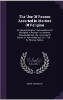 The Use Of Reason Asserted In Matters Of Religion: Or, Natural Religion The Foundation Of Revealed: In Answer To A Sermon Preached Before The University Of Oxford On Act-sunday July 13, 1755, ... By 