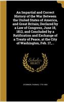 An Impartial and Correct History of the War Between the United States of America, and Great Britain; Declared by a Law of Congress, June 18, 1812, and Concluded by a Ratification and Exchange of a Treaty of Peace, at the City of Washington, Feb. 17