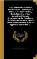 Plain Reasons for a General Reform of Our Charities; in a Letter to Sir John Sinclair, Bart., President of the Agricultural Society; Occasioned by the Circulation of Their Late Queries in Favour of the Distressed Poor, With an Appendix, Relative to