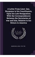 Letter From Lieut. Gen. Burgoyne to his Constituents, Upon his Late Resignation; With the Correspondences Between the Secretaries of war and him, Relative to his Return to America