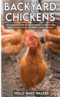 Backyard Chickens: The Complete Guide To Create Simple Chicken Coops, How To Raise Chicks, And Breed Layers For Eggs