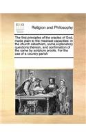 The First Principles of the Oracles of God, Made Plain to the Meanest Capacities: In the Church Catechism, Some Explanatory Questions Thereon, and Confirmation of the Same by Scripture Proofs. for the Use of a Country Parish