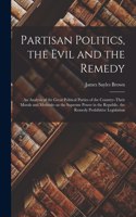 Partisan Politics, the Evil and the Remedy; an Analysis of the Great Political Parties of the Country--their Morals and Methods--as the Supreme Power in the Republic, the Remedy Prohibitive Legislation