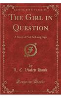 The Girl in Question: A Story of Not So Long Ago (Classic Reprint)